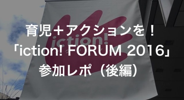 育児＋アクションを！「iction! FORUM 2016」参加レポ（後編）